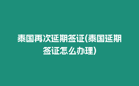 泰國再次延期簽證(泰國延期簽證怎么辦理)