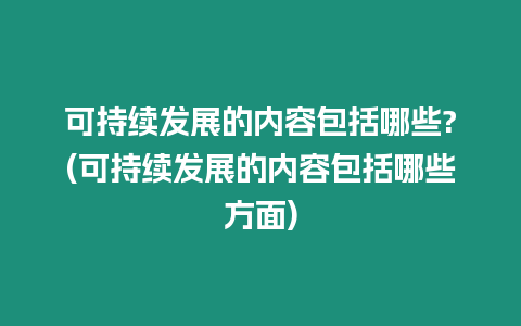 可持續發展的內容包括哪些?(可持續發展的內容包括哪些方面)