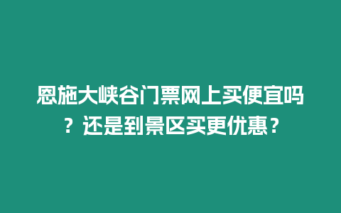 恩施大峽谷門票網上買便宜嗎？還是到景區買更優惠？