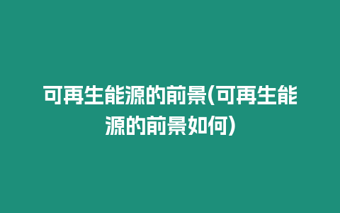 可再生能源的前景(可再生能源的前景如何)