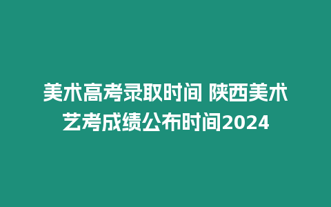 美術高考錄取時間 陜西美術藝考成績公布時間2024