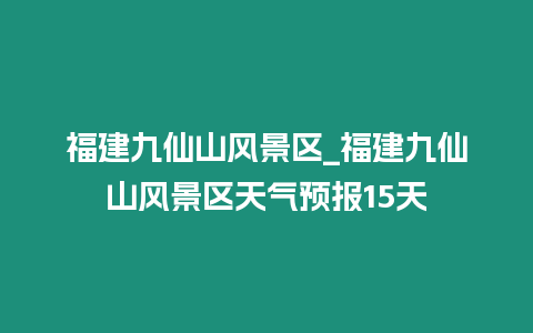 福建九仙山風景區_福建九仙山風景區天氣預報15天