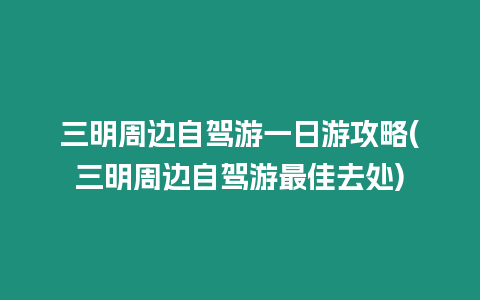 三明周邊自駕游一日游攻略(三明周邊自駕游最佳去處)