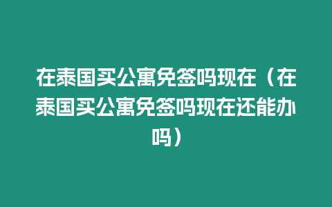 在泰國買公寓免簽嗎現在（在泰國買公寓免簽嗎現在還能辦嗎）