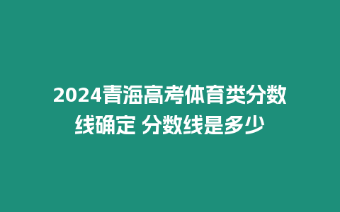 2024青海高考體育類分?jǐn)?shù)線確定 分?jǐn)?shù)線是多少