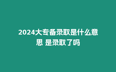 2024大專備錄取是什么意思 是錄取了嗎