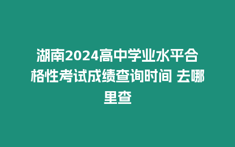 湖南2024高中學業水平合格性考試成績查詢時間 去哪里查