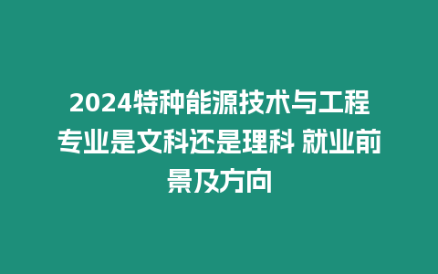 2024特種能源技術(shù)與工程專業(yè)是文科還是理科 就業(yè)前景及方向