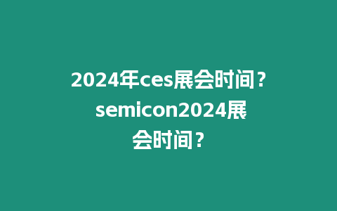 2024年ces展會時間？ semicon2024展會時間？