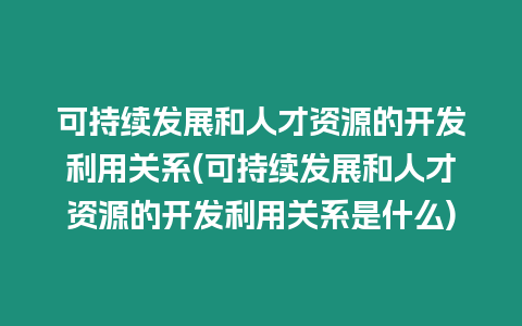 可持續(xù)發(fā)展和人才資源的開發(fā)利用關系(可持續(xù)發(fā)展和人才資源的開發(fā)利用關系是什么)