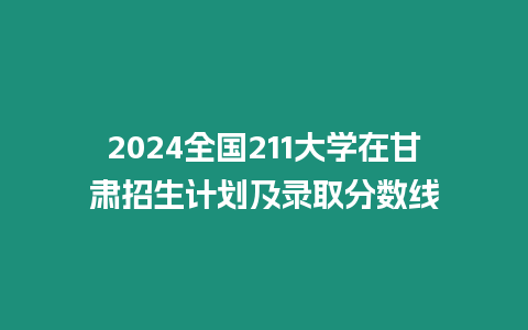 2024全國211大學在甘肅招生計劃及錄取分數線