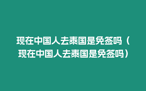 現(xiàn)在中國人去泰國是免簽嗎（現(xiàn)在中國人去泰國是免簽嗎）