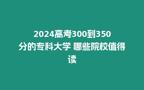 2024高考300到350分的專科大學 哪些院校值得讀