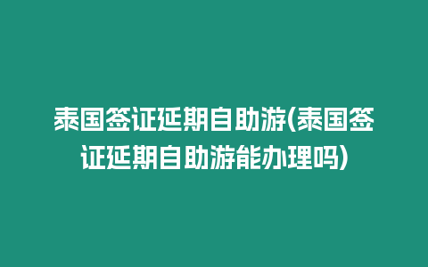 泰國簽證延期自助游(泰國簽證延期自助游能辦理嗎)