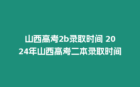 山西高考2b錄取時間 2024年山西高考二本錄取時間