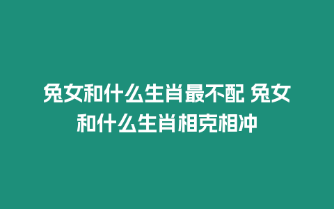 兔女和什么生肖最不配 兔女和什么生肖相克相沖