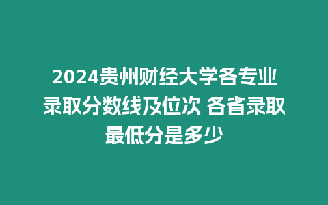 2024貴州財經大學各專業錄取分數線及位次 各省錄取最低分是多少