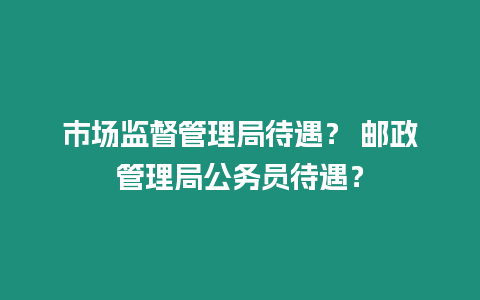 市場監督管理局待遇？ 郵政管理局公務員待遇？