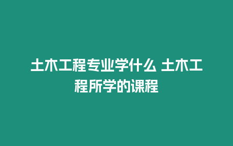 土木工程專業(yè)學(xué)什么 土木工程所學(xué)的課程