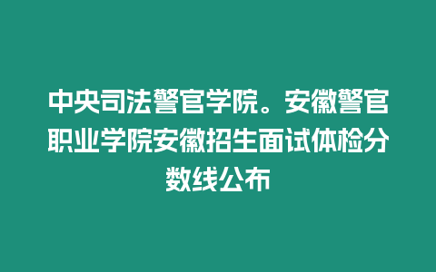 中央司法警官學(xué)院。安徽警官職業(yè)學(xué)院安徽招生面試體檢分?jǐn)?shù)線公布