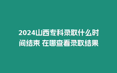 2024山西專科錄取什么時間結束 在哪查看錄取結果