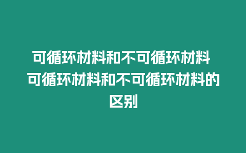 可循環材料和不可循環材料 可循環材料和不可循環材料的區別