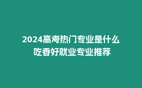 2024高考熱門專業是什么 吃香好就業專業推薦