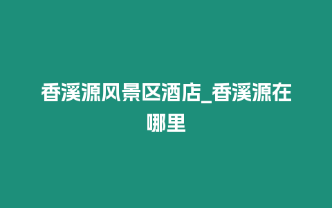 香溪源風(fēng)景區(qū)酒店_香溪源在哪里