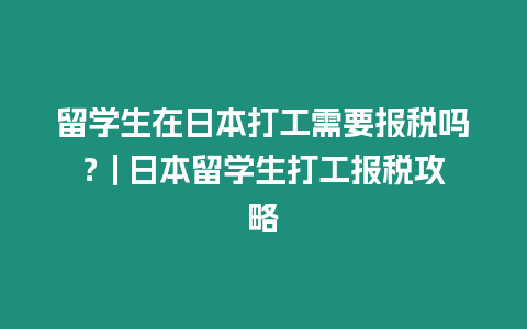 留學(xué)生在日本打工需要報(bào)稅嗎？| 日本留學(xué)生打工報(bào)稅攻略