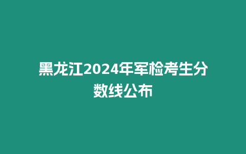 黑龍江2024年軍檢考生分數線公布