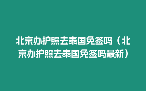 北京辦護(hù)照去泰國(guó)免簽嗎（北京辦護(hù)照去泰國(guó)免簽嗎最新）