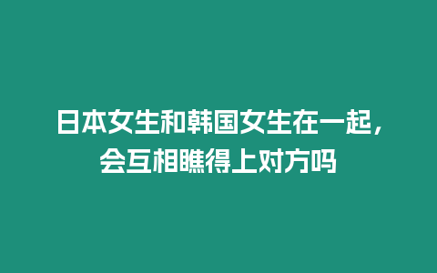 日本女生和韓國女生在一起，會互相瞧得上對方嗎