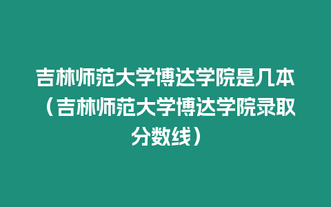 吉林師范大學博達學院是幾本（吉林師范大學博達學院錄取分數(shù)線）