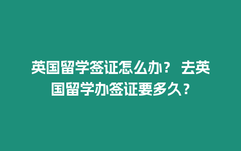 英國留學簽證怎么辦？ 去英國留學辦簽證要多久？