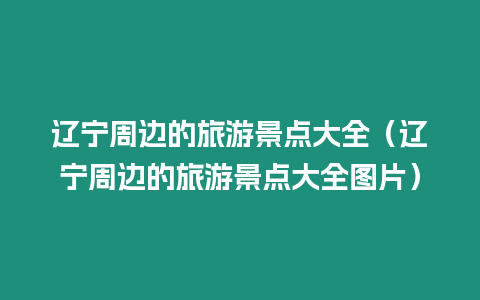 遼寧周邊的旅游景點大全（遼寧周邊的旅游景點大全圖片）