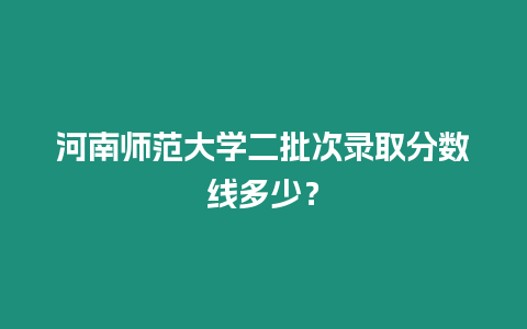 河南師范大學二批次錄取分數線多少？