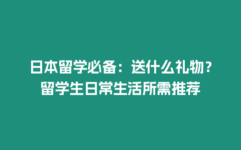 日本留學(xué)必備：送什么禮物？留學(xué)生日常生活所需推薦