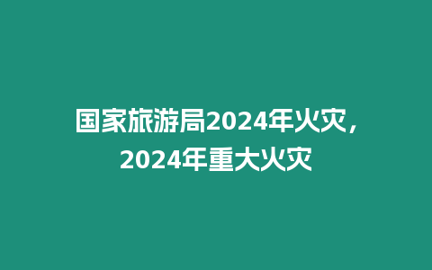 國家旅游局2024年火災，2024年重大火災