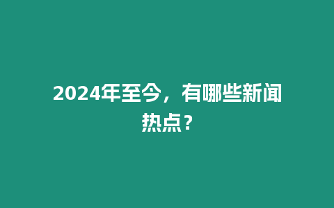 2024年至今，有哪些新聞熱點？