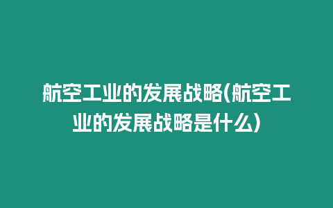 航空工業(yè)的發(fā)展戰(zhàn)略(航空工業(yè)的發(fā)展戰(zhàn)略是什么)