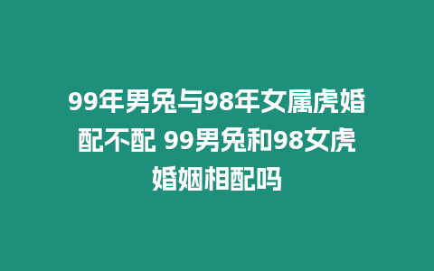 99年男兔與98年女屬虎婚配不配 99男兔和98女虎婚姻相配嗎