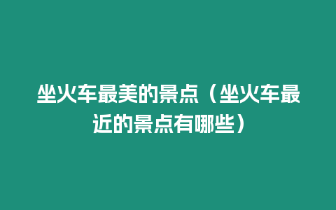 坐火車最美的景點（坐火車最近的景點有哪些）