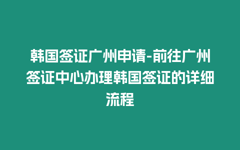 韓國簽證廣州申請-前往廣州簽證中心辦理韓國簽證的詳細流程