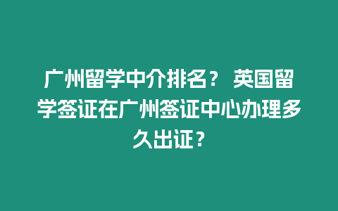 廣州留學中介排名？ 英國留學簽證在廣州簽證中心辦理多久出證？