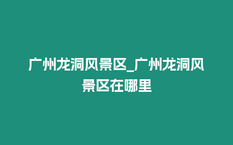 廣州龍洞風(fēng)景區(qū)_廣州龍洞風(fēng)景區(qū)在哪里