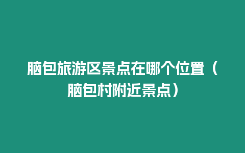 腦包旅游區(qū)景點(diǎn)在哪個(gè)位置（腦包村附近景點(diǎn)）