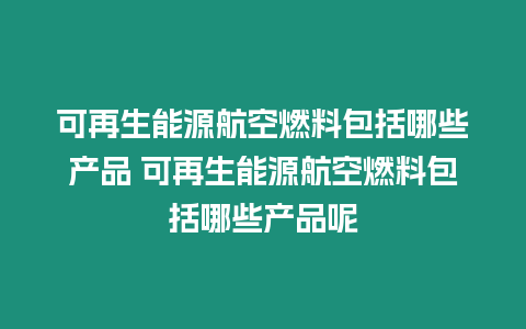 可再生能源航空燃料包括哪些產品 可再生能源航空燃料包括哪些產品呢