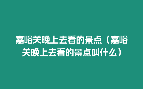 嘉峪關晚上去看的景點（嘉峪關晚上去看的景點叫什么）