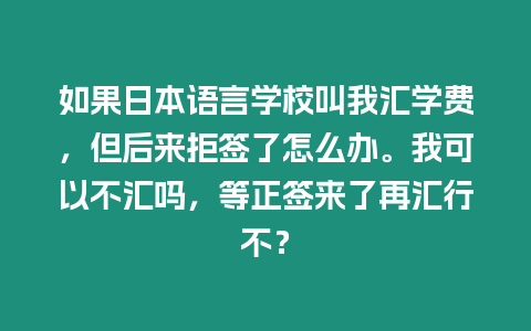 如果日本語言學校叫我匯學費，但后來拒簽了怎么辦。我可以不匯嗎，等正簽來了再匯行不？