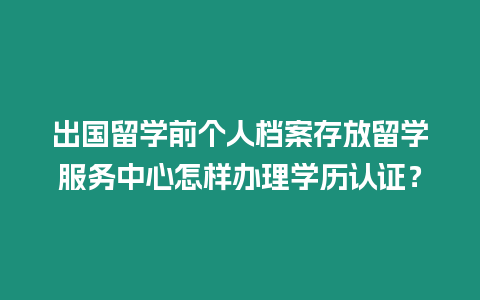 出國留學前個人檔案存放留學服務中心怎樣辦理學歷認證？